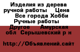 Изделия из дерева ручной работы  › Цена ­ 1 - Все города Хобби. Ручные работы » Другое   . Амурская обл.,Серышевский р-н